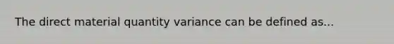 The direct material quantity variance can be defined as...