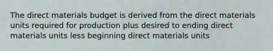 The direct materials budget is derived from the direct materials units required for production plus desired to ending direct materials units less beginning direct materials units