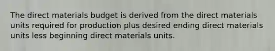 The direct materials budget is derived from the direct materials units required for production plus desired ending direct materials units less beginning direct materials units.