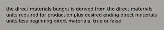 the direct materials budget is derived from the direct materials units required for production plus desired ending direct materials units less beginning direct materials. true or false