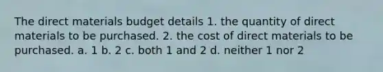 The direct materials budget details 1. the quantity of direct materials to be purchased. 2. the cost of direct materials to be purchased. a. 1 b. 2 c. both 1 and 2 d. neither 1 nor 2