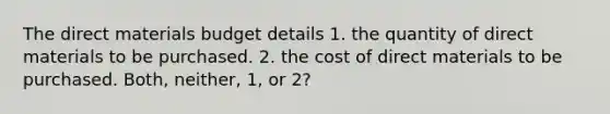 The direct materials budget details 1. the quantity of direct materials to be purchased. 2. the cost of direct materials to be purchased. Both, neither, 1, or 2?