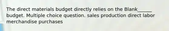 The direct materials budget directly relies on the Blank______ budget. Multiple choice question. sales production direct labor merchandise purchases