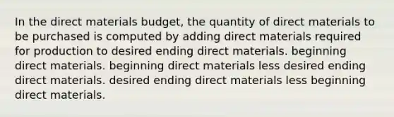 In the direct materials budget, the quantity of direct materials to be purchased is computed by adding direct materials required for production to desired ending direct materials. beginning direct materials. beginning direct materials less desired ending direct materials. desired ending direct materials less beginning direct materials.