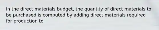 In the direct materials budget, the quantity of direct materials to be purchased is computed by adding direct materials required for production to