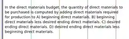 In the direct materials budget, the quantity of direct materials to be purchased is computed by adding direct materials required for production to A) beginning direct materials. B) beginning direct materials less desired ending direct materials. C) desired ending direct materials. D) desired ending direct materials less beginning direct materials.