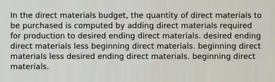 In the direct materials budget, the quantity of direct materials to be purchased is computed by adding direct materials required for production to desired ending direct materials. desired ending direct materials less beginning direct materials. beginning direct materials less desired ending direct materials. beginning direct materials.