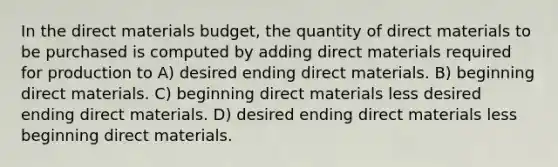 In the direct materials budget, the quantity of direct materials to be purchased is computed by adding direct materials required for production to A) desired ending direct materials. B) beginning direct materials. C) beginning direct materials less desired ending direct materials. D) desired ending direct materials less beginning direct materials.