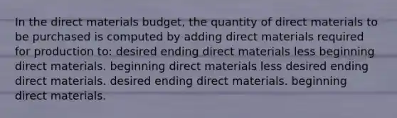 In the direct materials budget, the quantity of direct materials to be purchased is computed by adding direct materials required for production to: desired ending direct materials less beginning direct materials. beginning direct materials less desired ending direct materials. desired ending direct materials. beginning direct materials.