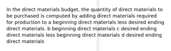 In the direct materials budget, the quantity of direct materials to be purchased is computed by adding direct materials required for production to a beginning direct materials less desired ending direct materials. b beginning direct materials c desired ending direct materials less beginning direct materials d desired ending direct materials