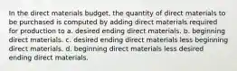 In the direct materials budget, the quantity of direct materials to be purchased is computed by adding direct materials required for production to a. desired ending direct materials. b. beginning direct materials. c. desired ending direct materials less beginning direct materials. d. beginning direct materials less desired ending direct materials.