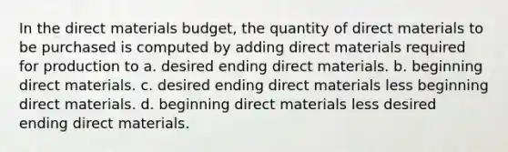 In the direct materials budget, the quantity of direct materials to be purchased is computed by adding direct materials required for production to a. desired ending direct materials. b. beginning direct materials. c. desired ending direct materials less beginning direct materials. d. beginning direct materials less desired ending direct materials.