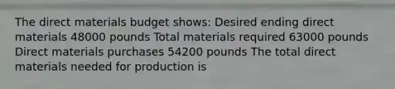 The direct materials budget shows: Desired ending direct materials 48000 pounds Total materials required 63000 pounds Direct materials purchases 54200 pounds The total direct materials needed for production is