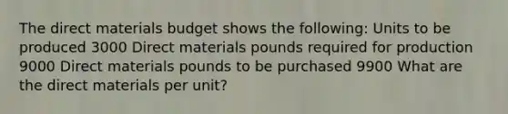 The direct materials budget shows the following: Units to be produced 3000 Direct materials pounds required for production 9000 Direct materials pounds to be purchased 9900 What are the direct materials per unit?