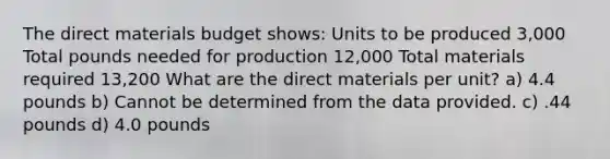 The direct materials budget shows: Units to be produced 3,000 Total pounds needed for production 12,000 Total materials required 13,200 What are the direct materials per unit? a) 4.4 pounds b) Cannot be determined from the data provided. c) .44 pounds d) 4.0 pounds