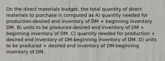 On the direct materials​ budget, the total quantity of direct materials to purchase is computed as A) quantity needed for production-desired end inventory of DM​ + beginning inventory DM. B) units to be produced-desired end inventory of DM​ + beginning inventory of DM. C) quantity needed for production​ + desired end inventory of DM-beginning inventory of DM. D) units to be produced​ + desired end inventory of DM-beginning inventory of DM.