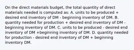 On the direct materials budget, the total quantity of direct materials needed is computed as: A. units to be produced + desired end inventory of DM - beginning inventory of DM. B. quantity needed for production + desired end inventory of DM - beginning inventory of DM. C. units to be produced - desired end inventory of DM +beginning inventory of DM. D. quantity needed for production - desired end inventory of DM + beginning inventory DM.