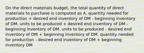 On the direct materials budget, the total quantity of direct materials to purchase is computed as A. quantity needed for production + desired end inventory of DM - beginning inventory of DM. units to be produced + desired end inventory of DM - beginning inventory of DM. units to be produced - desired end inventory of DM + beginning inventory of DM. quantity needed for production - desired end inventory of DM + beginning inventory DM