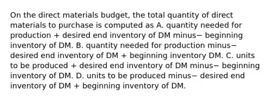 On the direct materials​ budget, the total quantity of direct materials to purchase is computed as A. quantity needed for production​ + desired end inventory of DM minus− beginning inventory of DM. B. quantity needed for production minus− desired end inventory of DM​ + beginning inventory DM. C. units to be produced​ + desired end inventory of DM minus− beginning inventory of DM. D. units to be produced minus− desired end inventory of DM​ + beginning inventory of DM.