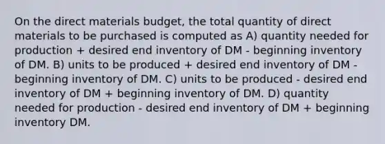 On the direct materials budget, the total quantity of direct materials to be purchased is computed as A) quantity needed for production + desired end inventory of DM - beginning inventory of DM. B) units to be produced + desired end inventory of DM - beginning inventory of DM. C) units to be produced - desired end inventory of DM + beginning inventory of DM. D) quantity needed for production - desired end inventory of DM + beginning inventory DM.