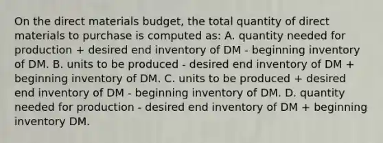 On the direct materials​ budget, the total quantity of direct materials to purchase is computed as: A. quantity needed for production​ + desired end inventory of DM - beginning inventory of DM. B. units to be produced - desired end inventory of DM​ + beginning inventory of DM. C. units to be produced​ + desired end inventory of DM - beginning inventory of DM. D. quantity needed for production - desired end inventory of DM​ + beginning inventory DM.