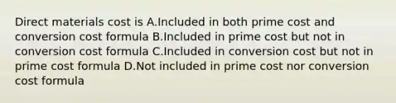 Direct materials cost is A.Included in both prime cost and conversion cost formula B.Included in prime cost but not in conversion cost formula C.Included in conversion cost but not in prime cost formula D.Not included in prime cost nor conversion cost formula