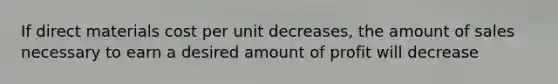 If direct materials cost per unit decreases, the amount of sales necessary to earn a desired amount of profit will decrease