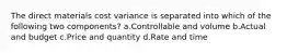 The direct materials cost variance is separated into which of the following two components? a.Controllable and volume b.Actual and budget c.Price and quantity d.Rate and time