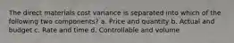 The direct materials cost variance is separated into which of the following two components? a. Price and quantity b. Actual and budget c. Rate and time d. Controllable and volume