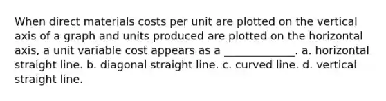 When direct materials costs per unit are plotted on the vertical axis of a graph and units produced are plotted on the horizontal axis, a unit variable cost appears as a _____________. a. horizontal straight line. b. diagonal straight line. c. curved line. d. vertical straight line.