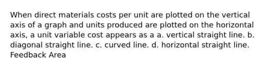 When direct materials costs per unit are plotted on the vertical axis of a graph and units produced are plotted on the horizontal axis, a unit variable cost appears as a a. vertical straight line. b. diagonal straight line. c. curved line. d. horizontal straight line. Feedback Area