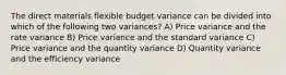 The direct materials flexible budget variance can be divided into which of the following two variances? A) Price variance and the rate variance B) Price variance and the standard variance C) Price variance and the quantity variance D) Quantity variance and the efficiency variance