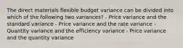 The direct materials flexible budget variance can be divided into which of the following two variances? - Price variance and the standard variance - Price variance and the rate variance - Quantity variance and the efficiency variance - Price variance and the quantity variance