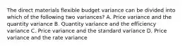 The direct materials flexible budget variance can be divided into which of the following two variances? A. Price variance and the quantity variance B. Quantity variance and the efficiency variance C. Price variance and the standard variance D. Price variance and the rate variance