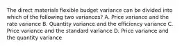 The direct materials flexible budget variance can be divided into which of the following two variances? A. Price variance and the rate variance B. Quantity variance and the efficiency variance C. Price variance and the standard variance D. Price variance and the quantity variance