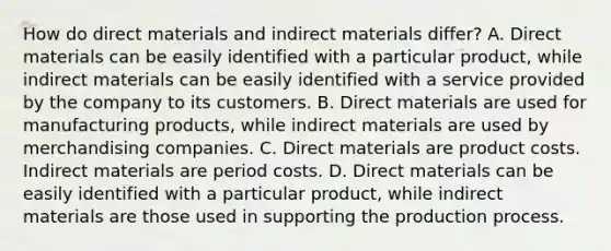 How do direct materials and indirect materials differ? A. Direct materials can be easily identified with a particular product, while indirect materials can be easily identified with a service provided by the company to its customers. B. Direct materials are used for manufacturing products, while indirect materials are used by merchandising companies. C. Direct materials are product costs. Indirect materials are period costs. D. Direct materials can be easily identified with a particular product, while indirect materials are those used in supporting the production process.