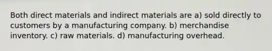 Both direct materials and indirect materials are a) sold directly to customers by a manufacturing company. b) merchandise inventory. c) raw materials. d) manufacturing overhead.