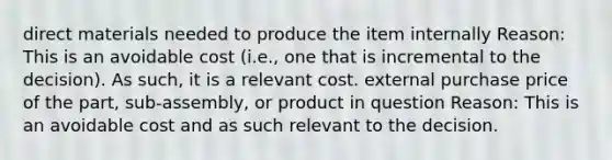 direct materials needed to produce the item internally Reason: This is an avoidable cost (i.e., one that is incremental to the decision). As such, it is a relevant cost. external purchase price of the part, sub-assembly, or product in question Reason: This is an avoidable cost and as such relevant to the decision.