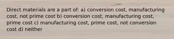 Direct materials are a part of: a) conversion cost, manufacturing cost, not prime cost b) conversion cost, manufacturing cost, prime cost c) manufacturing cost, prime cost, not conversion cost d) neither