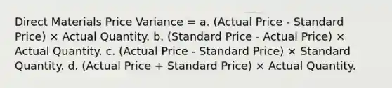 Direct Materials Price Variance = a. (Actual Price - Standard Price) × Actual Quantity. b. (Standard Price - Actual Price) × Actual Quantity. c. (Actual Price - Standard Price) × Standard Quantity. d. (Actual Price + Standard Price) × Actual Quantity.