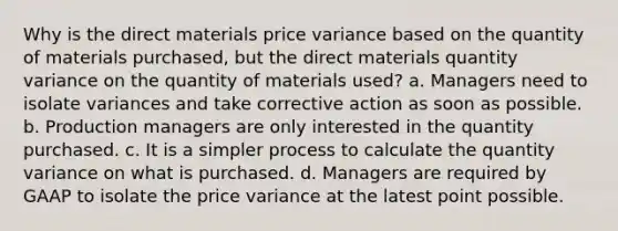 Why is the direct materials price variance based on the quantity of materials purchased, but the direct materials quantity variance on the quantity of materials used? a. Managers need to isolate variances and take corrective action as soon as possible. b. Production managers are only interested in the quantity purchased. c. It is a simpler process to calculate the quantity variance on what is purchased. d. Managers are required by GAAP to isolate the price variance at the latest point possible.