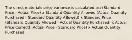 The direct materials price variance is calculated as: (Standard Price - Actual Price) x Standard Quantity Allowed (Actual Quantity Purchased - Standard Quantity Allowed) x Standard Price (Standard Quantity Allowed - Actual Quantity Purchased) x Actual Price Correct! (Actual Price - Standard Price) x Actual Quantity Purchased