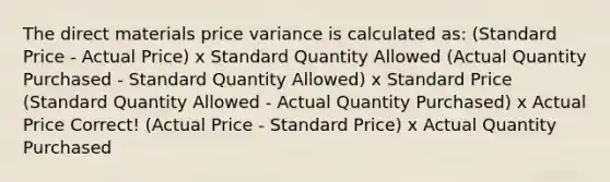 The direct materials price variance is calculated as: (Standard Price - Actual Price) x Standard Quantity Allowed (Actual Quantity Purchased - Standard Quantity Allowed) x Standard Price (Standard Quantity Allowed - Actual Quantity Purchased) x Actual Price Correct! (Actual Price - Standard Price) x Actual Quantity Purchased