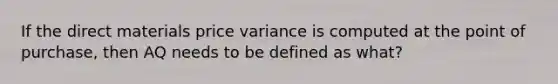 If the direct materials price variance is computed at the point of purchase, then AQ needs to be defined as what?