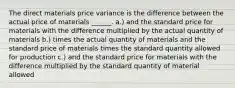 The direct materials price variance is the difference between the actual price of materials ______. a.) and the standard price for materials with the difference multiplied by the actual quantity of materials b.) times the actual quantity of materials and the standard price of materials times the standard quantity allowed for production c.) and the standard price for materials with the difference multiplied by the standard quantity of material allowed