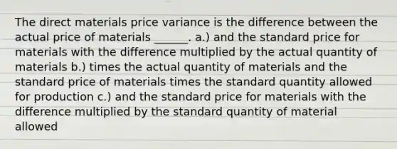 The direct materials price variance is the difference between the actual price of materials ______. a.) and the standard price for materials with the difference multiplied by the actual quantity of materials b.) times the actual quantity of materials and the standard price of materials times the standard quantity allowed for production c.) and the standard price for materials with the difference multiplied by the standard quantity of material allowed