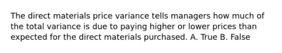 The direct materials price variance tells managers how much of the total variance is due to paying higher or lower prices than expected for the direct materials purchased. A. True B. False