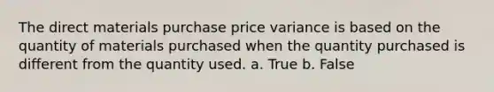 The direct materials purchase price variance is based on the quantity of materials purchased when the quantity purchased is different from the quantity used. a. True b. False