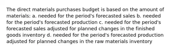 The direct materials purchases budget is based on the amount of materials: a. needed for the period's forecasted sales b. needed for the period's forecasted production c. needed for the period's forecasted sales adjusted for planned changes in the finished goods inventory d. needed for the period's forecasted production adjusted for planned changes in the raw materials inventory