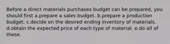 Before a direct materials purchases budget can be prepared, you should first a.prepare a sales budget. b.prepare a production budget. c.decide on the desired ending inventory of materials. d.obtain the expected price of each type of material. e.do all of these.